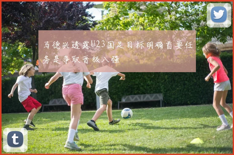 马德兴透露U23国足目标明确首要任务是争取晋级八强