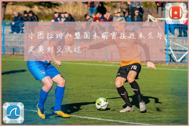 小图拉姆加盟国米前曾接近米兰与皮奥利交流过