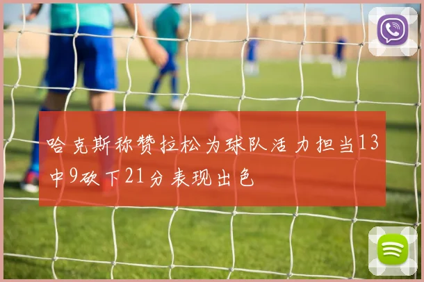 哈克斯称赞拉松为球队活力担当13中9砍下21分表现出色