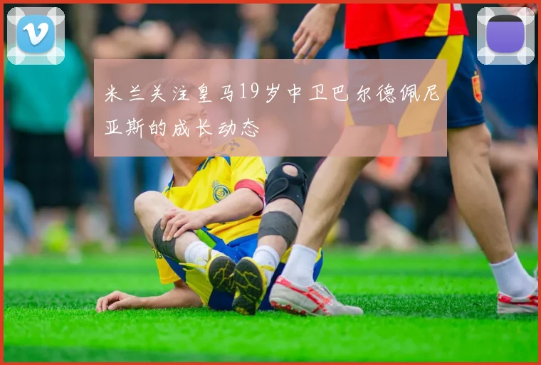 米兰关注皇马19岁中卫巴尔德佩尼亚斯的成长动态