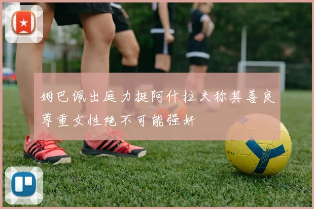 姆巴佩出庭力挺阿什拉夫称其善良尊重女性绝不可能强奸
