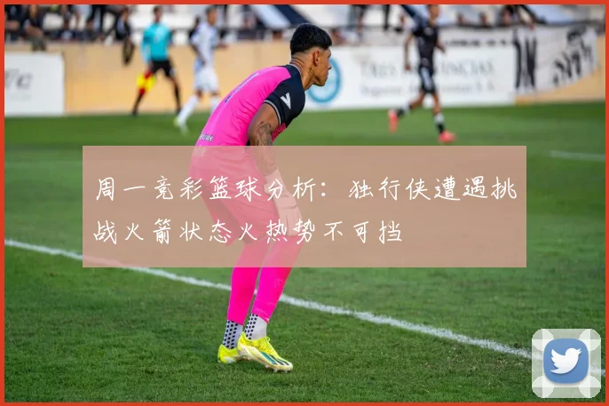 周一竞彩篮球分析：独行侠遭遇挑战火箭状态火热势不可挡