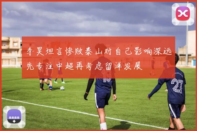 李昊坦言惨败泰山对自己影响深远先专注中超再考虑留洋发展