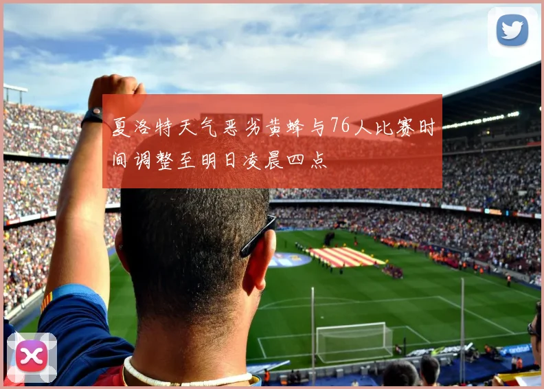 夏洛特天气恶劣黄蜂与76人比赛时间调整至明日凌晨四点