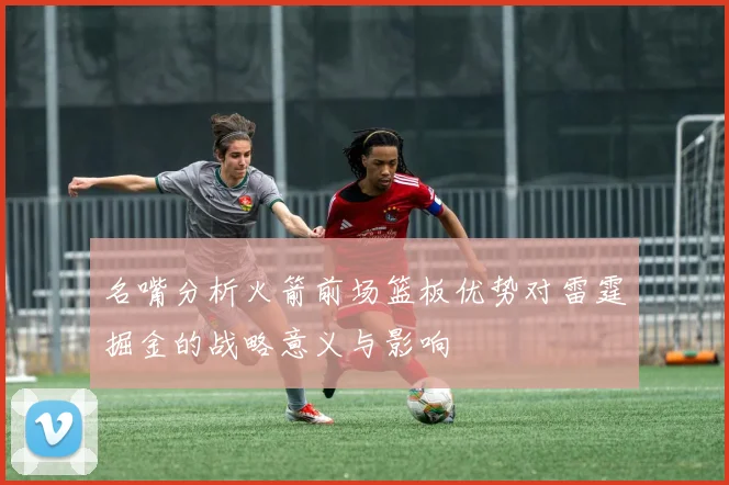 名嘴分析火箭前场篮板优势对雷霆掘金的战略意义与影响