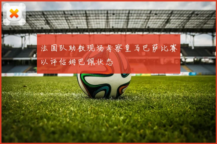 法国队助教现场考察皇马巴萨比赛以评估姆巴佩状态
