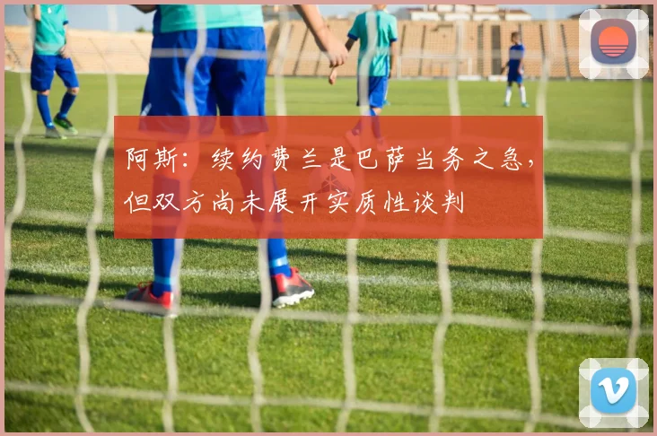 阿斯：续约费兰是巴萨当务之急，但双方尚未展开实质性谈判