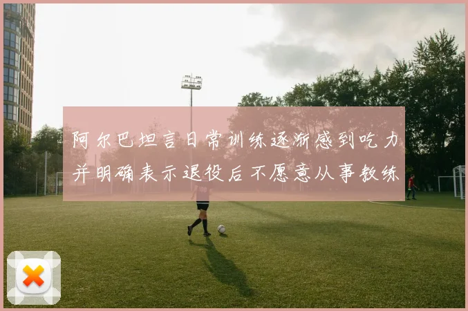 阿尔巴坦言日常训练逐渐感到吃力并明确表示退役后不愿意从事教练工作