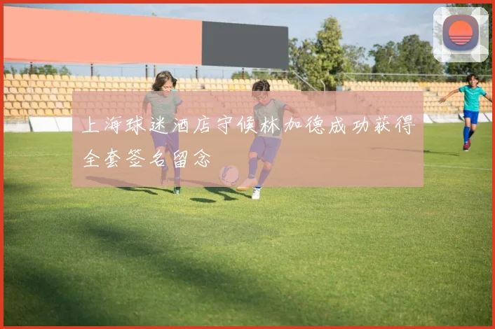 上海球迷酒店守候林加德成功获得全套签名留念