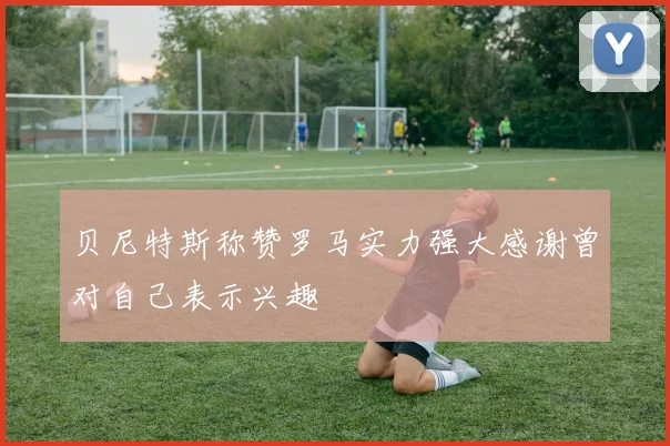 贝尼特斯称赞罗马实力强大感谢曾对自己表示兴趣