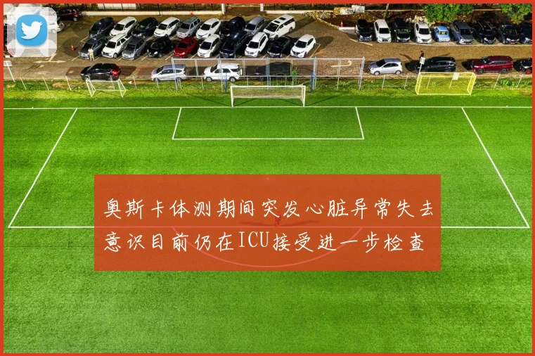 奥斯卡体测期间突发心脏异常失去意识目前仍在ICU接受进一步检查