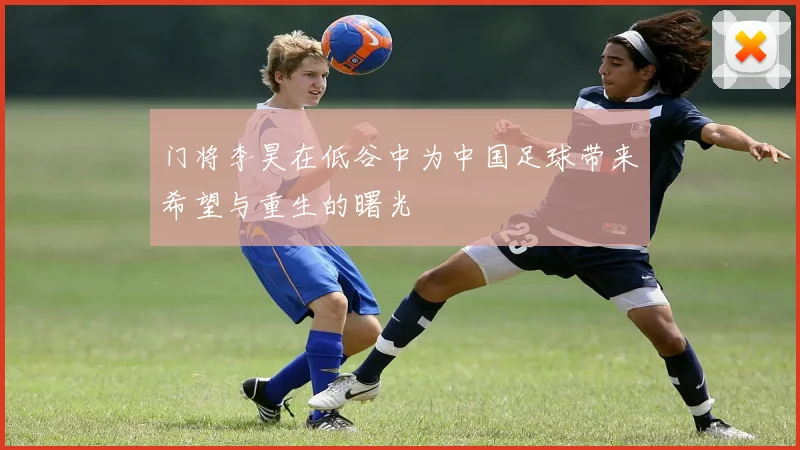 门将李昊在低谷中为中国足球带来希望与重生的曙光