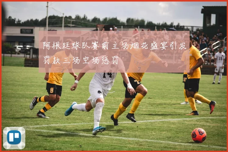阿根廷球队赛前主场烟花盛宴引发罚款三场空场惩罚