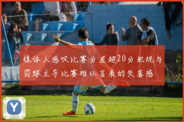 媒体人感叹比赛分差超20分犯规与罚球主导比赛难以言表的失落感