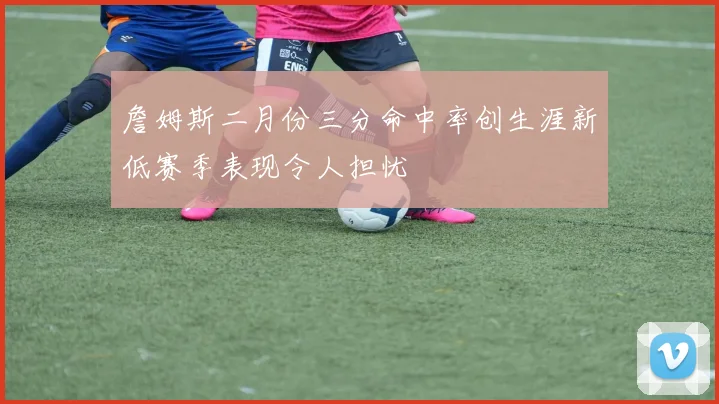 詹姆斯二月份三分命中率创生涯新低赛季表现令人担忧