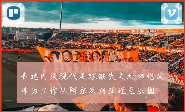 齐达内谈现代足球缺失之处回忆父母为工作从阿尔及利亚迁至法国