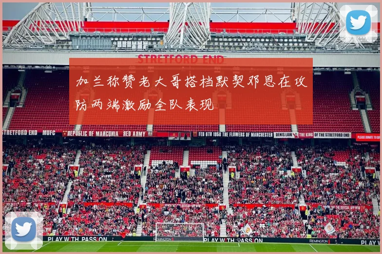 加兰称赞老大哥搭档默契邓恩在攻防两端激励全队表现