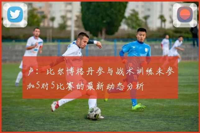 卢：比尔博格丹参与战术训练未参加5对5比赛的最新动态分析