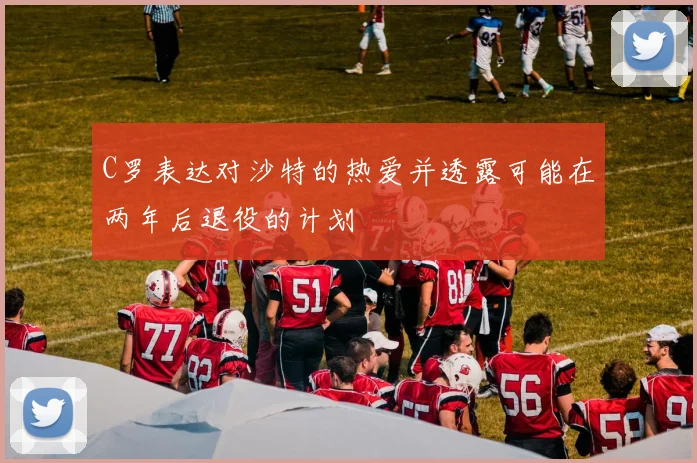 C罗表达对沙特的热爱并透露可能在两年后退役的计划