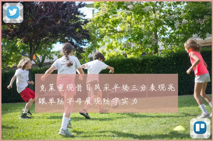 克莱重现昔日风采半场三分表现亮眼单防字母展现防守实力