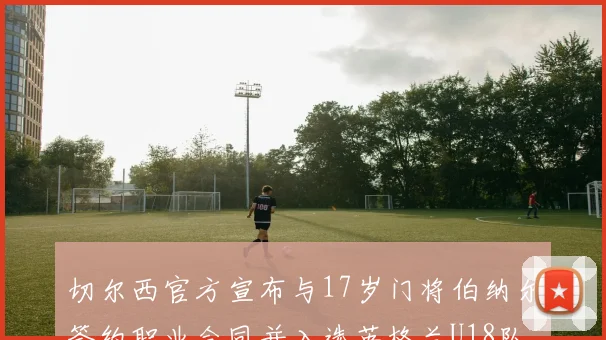 切尔西官方宣布与17岁门将伯纳尔签约职业合同并入选英格兰U18队