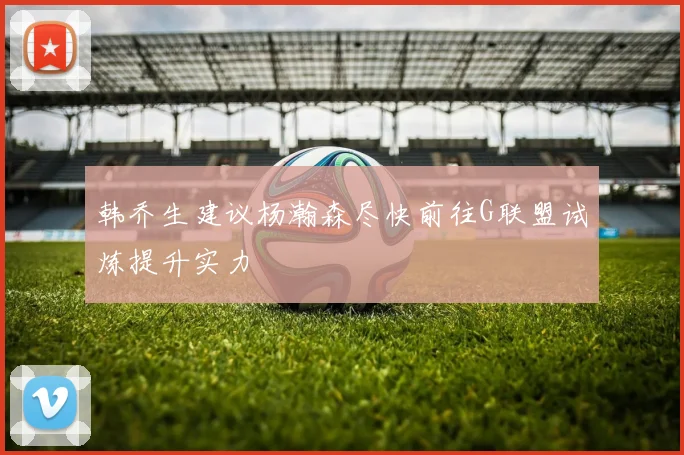 韩乔生建议杨瀚森尽快前往G联盟试炼提升实力